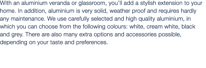 With an aluminium veranda or glassroom, you’ll add a stylish extension to your home. In addition, aluminium is very s...